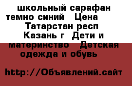 школьный сарафан темно-синий › Цена ­ 300 - Татарстан респ., Казань г. Дети и материнство » Детская одежда и обувь   